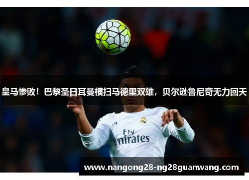 皇马惨败！巴黎圣日耳曼横扫马德里双雄，贝尔逊鲁尼奇无力回天