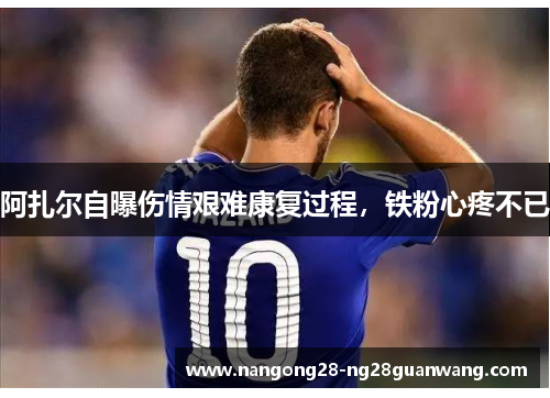 阿扎尔自曝伤情艰难康复过程，铁粉心疼不已