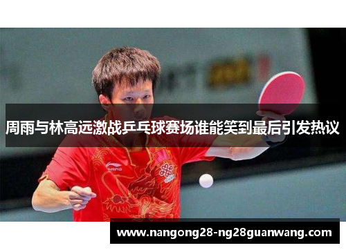 周雨与林高远激战乒乓球赛场谁能笑到最后引发热议