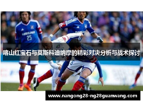 喀山红宝石与莫斯科迪纳摩的精彩对决分析与战术探讨