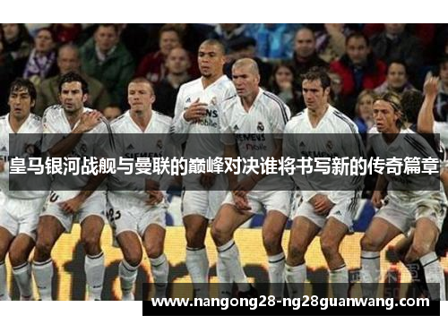 皇马银河战舰与曼联的巅峰对决谁将书写新的传奇篇章