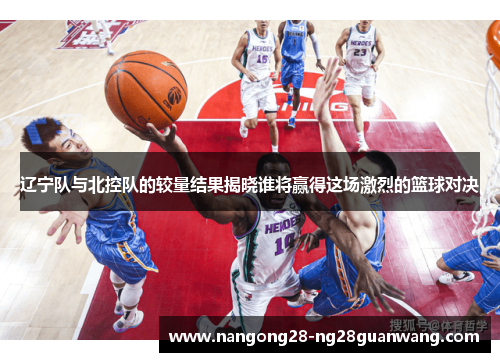 辽宁队与北控队的较量结果揭晓谁将赢得这场激烈的篮球对决